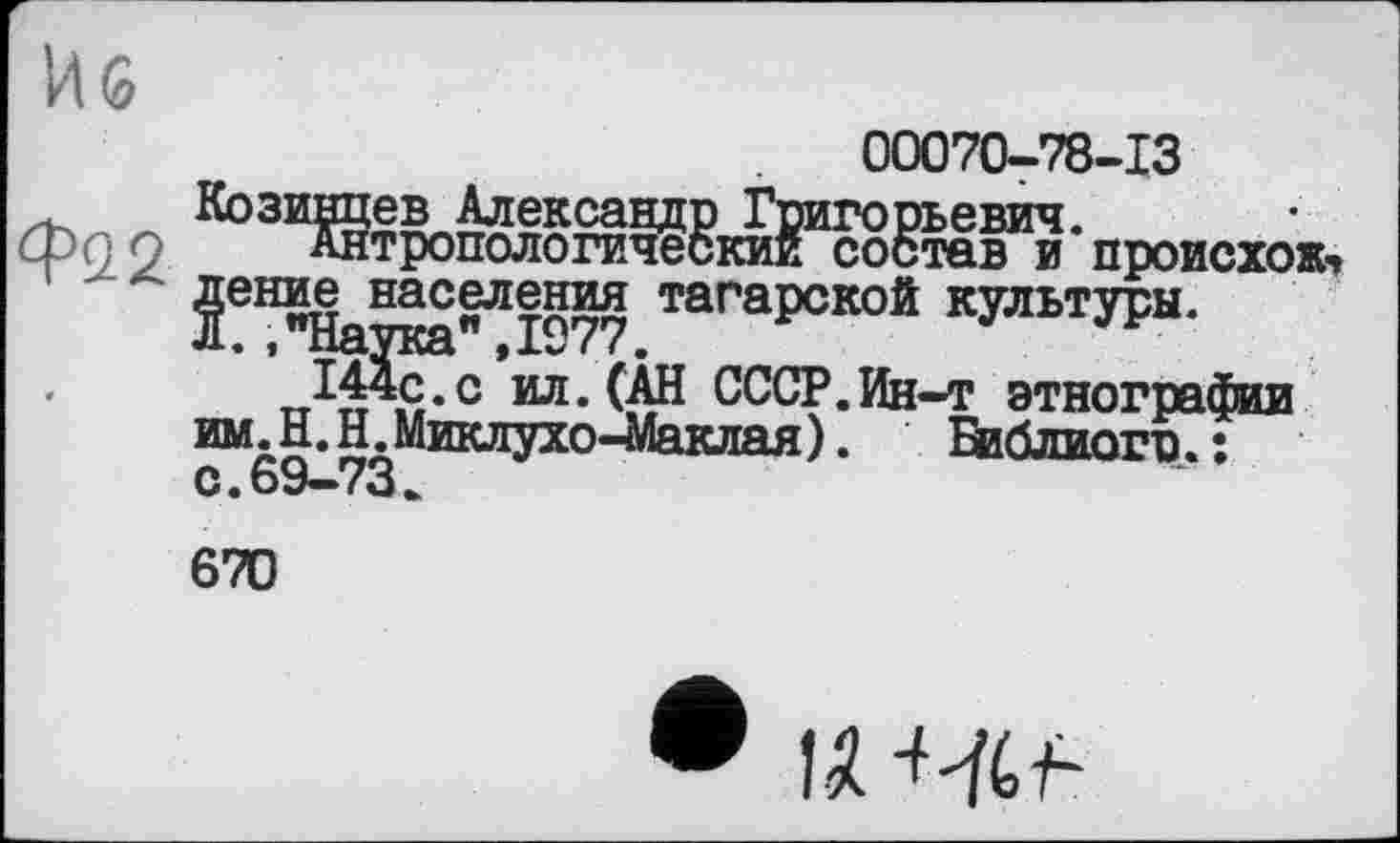 ﻿00070-78-13 Козинцев Александр Григорьевич.
Антропологический состав и происхожу Двине населения тагарской культуры. Л. ."Наука",1977.
„ЭДс.с ил. (АН СССР.Ин-т этнографии им. Н.Н. Миклухо-Маклая). Библиогв. : с. 69—73
670
• U-W